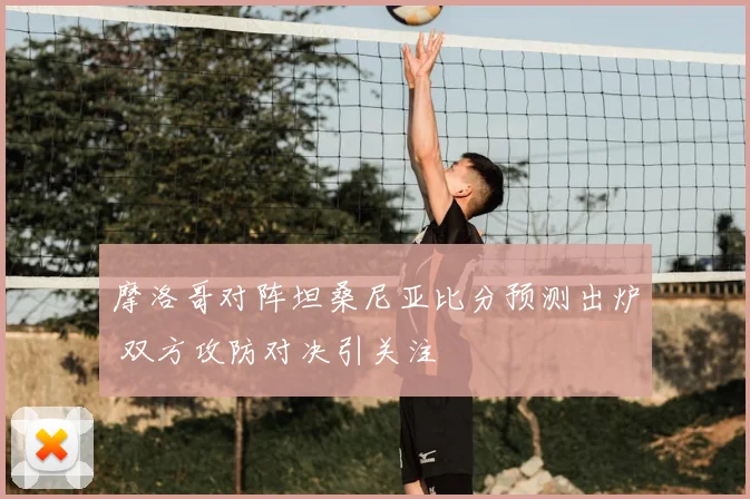 摩洛哥对阵坦桑尼亚比分预测出炉 双方攻防对决引关注