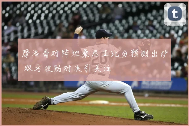 摩洛哥对阵坦桑尼亚比分预测出炉 双方攻防对决引关注