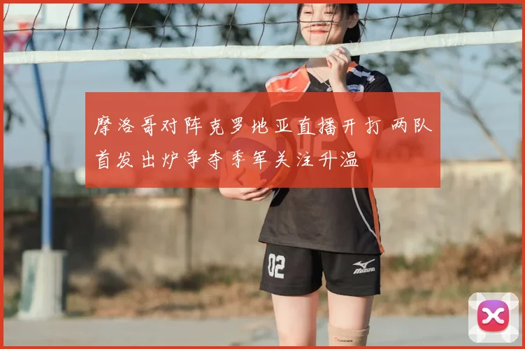 摩洛哥对阵克罗地亚直播开打 两队首发出炉争夺季军关注升温
