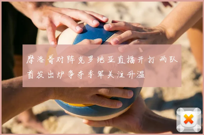 摩洛哥对阵克罗地亚直播开打 两队首发出炉争夺季军关注升温